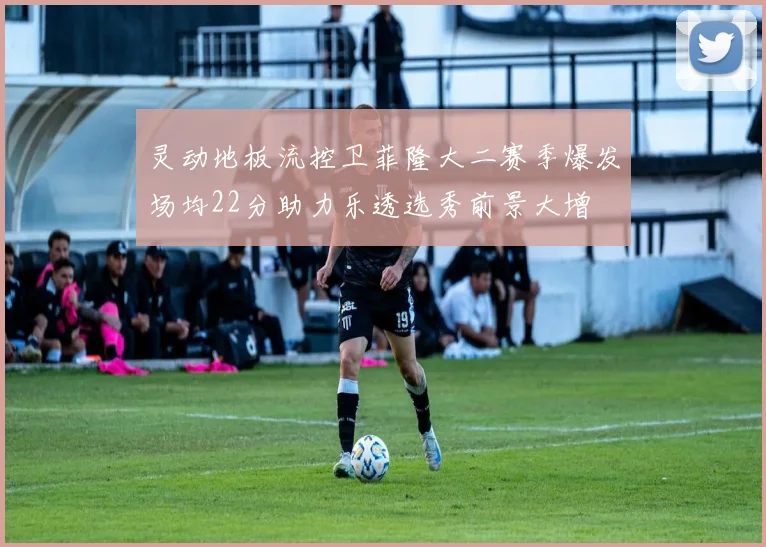 灵动地板流控卫菲隆大二赛季爆发场均22分助力乐透选秀前景大增