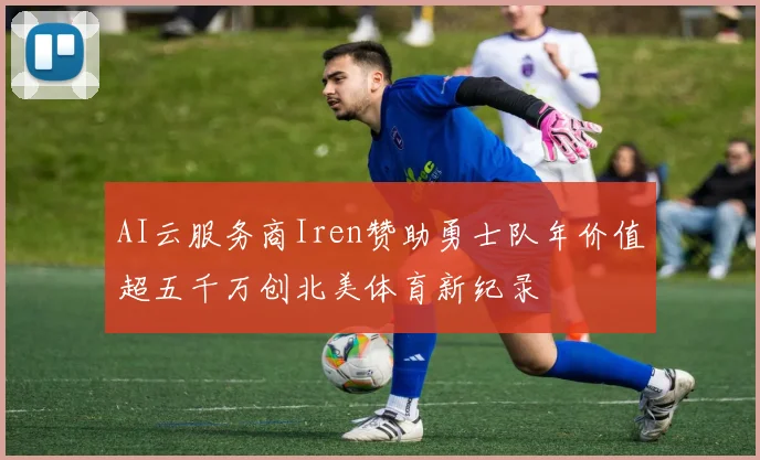 AI云服务商Iren赞助勇士队年价值超五千万创北美体育新纪录