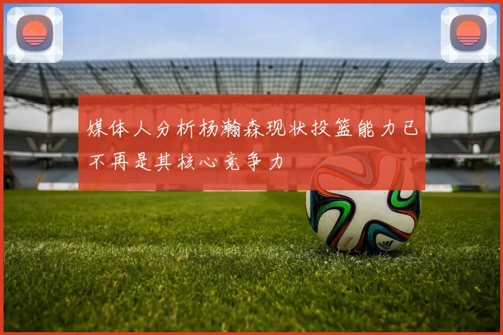 媒体人分析杨瀚森现状投篮能力已不再是其核心竞争力