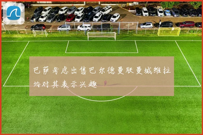 巴萨考虑出售巴尔德曼联曼城维拉均对其表示兴趣