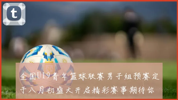 全国U19青年篮球联赛男子组预赛定于八月初盛大开启精彩赛事期待你的参与