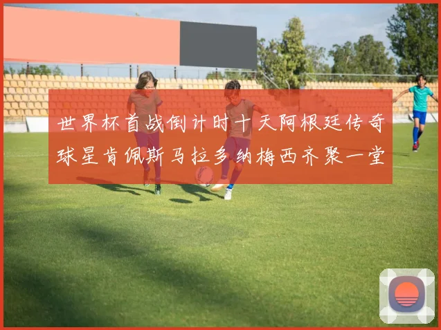 世界杯首战倒计时十天阿根廷传奇球星肯佩斯马拉多纳梅西齐聚一堂预热