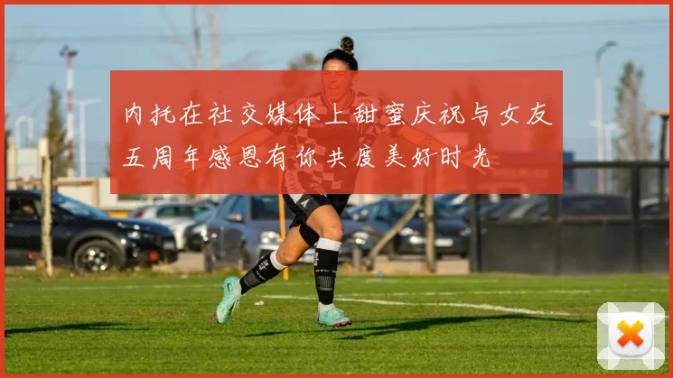 内托在社交媒体上甜蜜庆祝与女友五周年感恩有你共度美好时光