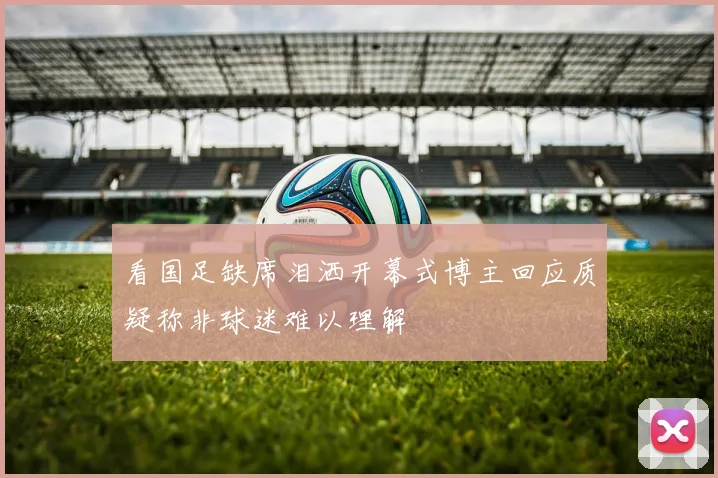 看国足缺席泪洒开幕式博主回应质疑称非球迷难以理解