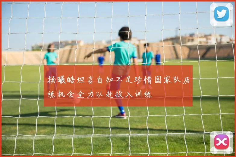 杨曦皓坦言自知不足珍惜国家队历练机会全力以赴投入训练