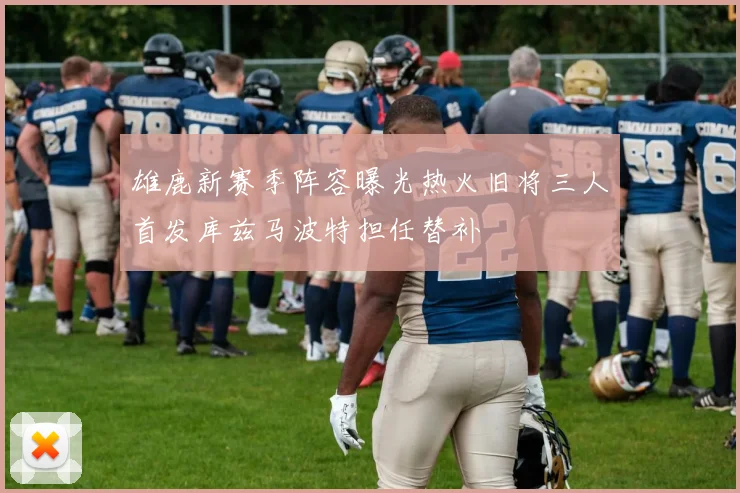 雄鹿新赛季阵容曝光热火旧将三人首发库兹马波特担任替补
