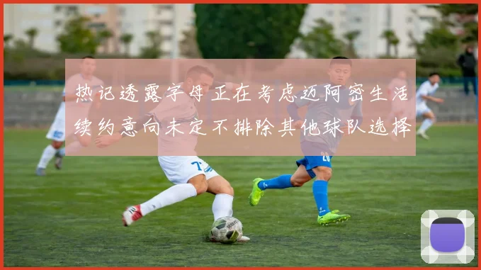 热记透露字母正在考虑迈阿密生活续约意向未定不排除其他球队选择