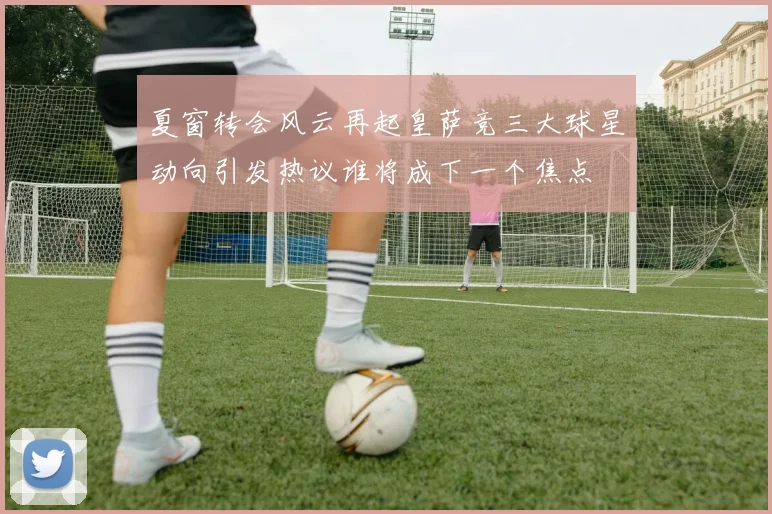 夏窗转会风云再起皇萨竞三大球星动向引发热议谁将成下一个焦点
