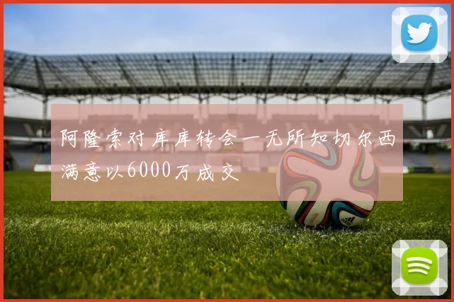 阿隆索对库库转会一无所知切尔西满意以6000万成交